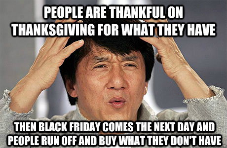 People are thankful on Thanksgiving for what they have Then black friday comes the next day and people run off and buy what they don't have - People are thankful on Thanksgiving for what they have Then black friday comes the next day and people run off and buy what they don't have  EPIC JACKIE CHAN