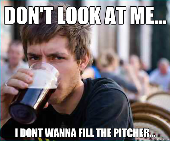 don't look at me... i dont wanna fill the pitcher...  Lazy College Senior