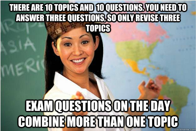 there are 10 topics and  10 questions. You need to answer three questions, so only revise three topics Exam questions on the day combine more than one topic  Scumbag Teacher