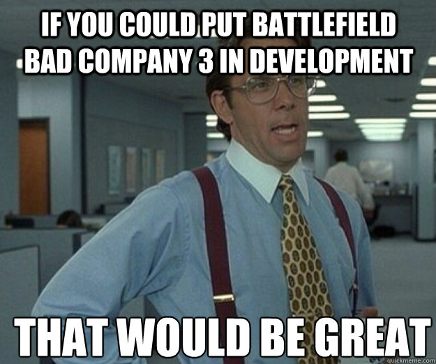 if you could put battlefield bad company 3 in development  that would be great  that would be great