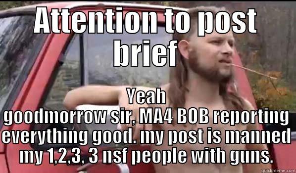 Post brief - ATTENTION TO POST BRIEF YEAH GOODMORROW SIR, MA4 BOB REPORTING EVERYTHING GOOD. MY POST IS MANNED MY 1,2,3, 3 NSF PEOPLE WITH GUNS. Almost Politically Correct Redneck