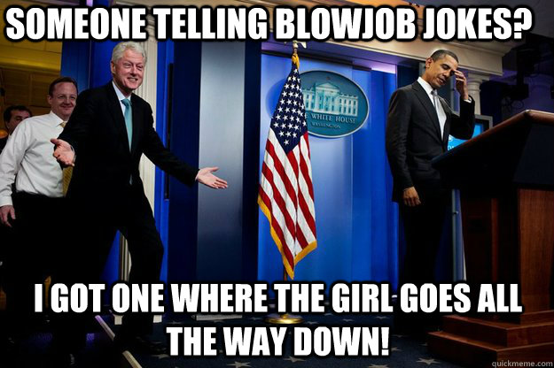 Someone telling blowjob jokes? I got one where the girl goes ALL the way down!  Inappropriate Timing Bill Clinton