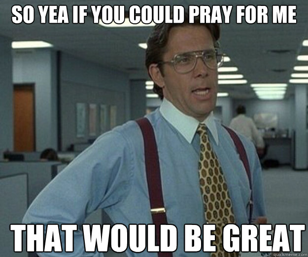 So yea if you could pray for me THAT WOULD BE GREAT - So yea if you could pray for me THAT WOULD BE GREAT  that would be great