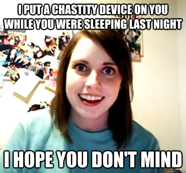 I put a chastity device on you while you were sleeping last night I hope you don't mind - I put a chastity device on you while you were sleeping last night I hope you don't mind  Overly Attached Girlfriend