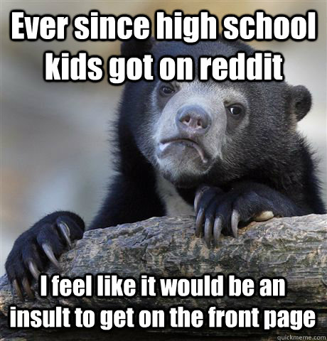 Ever since high school kids got on reddit I feel like it would be an insult to get on the front page  Confession Bear