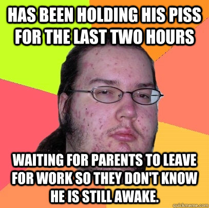 Has been holding his piss for the last two hours Waiting for parents to leave for work so they don't know he is still awake. - Has been holding his piss for the last two hours Waiting for parents to leave for work so they don't know he is still awake.  Butthurt Dweller