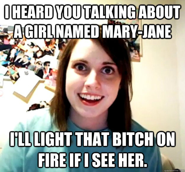 I heard you talking about a girl named Mary-Jane I'll light that bitch on fire if I see her.  Overly Attached Girlfriend