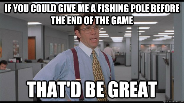 If you could give me a fishing pole before the end of the game That'd be great  