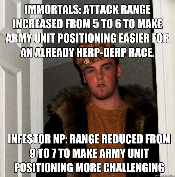 Immortals: Attack range increased from 5 to 6 to make army unit positioning easier for an already herp-derp race. Infestor NP: Range reduced from 9 to 7 to make army unit positioning more challenging - Immortals: Attack range increased from 5 to 6 to make army unit positioning easier for an already herp-derp race. Infestor NP: Range reduced from 9 to 7 to make army unit positioning more challenging  Scumbag