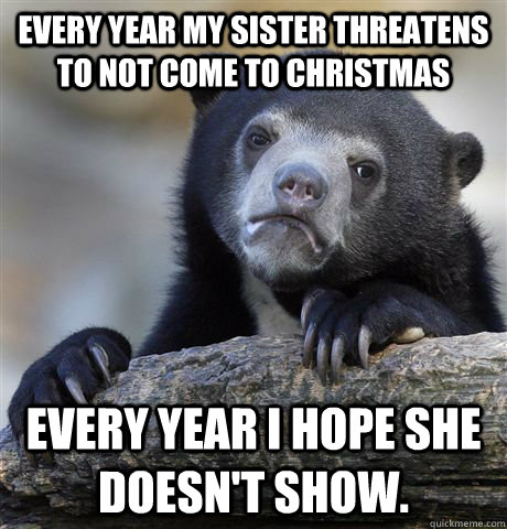 Every year my sister threatens to not come to christmas Every year I hope she doesn't show.   Confession Bear