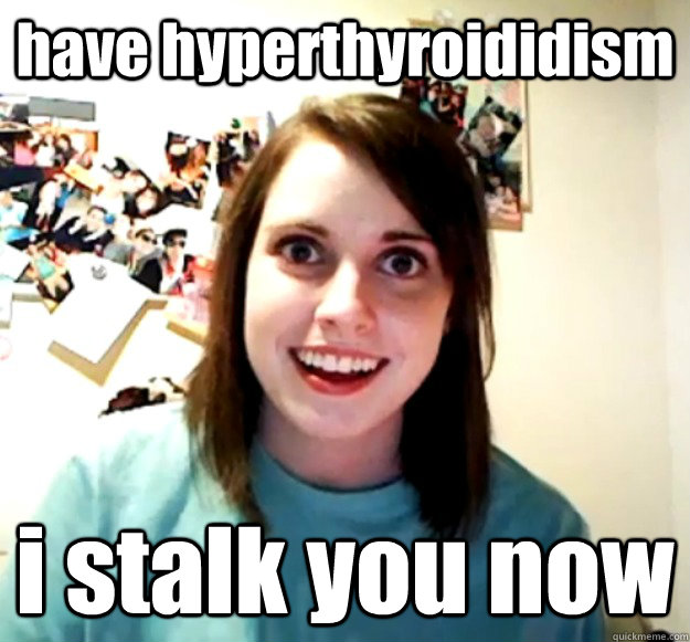 have hyperthyroididism i stalk you now  Overly Attached Girlfriend