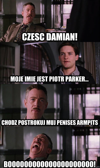 Czesc Damian! Moje imie jest Piotr Parker... Chodz postrokuj muj penises armpits BOOOOOOOOOOOOOOOOOOOOO!  JJ Jameson