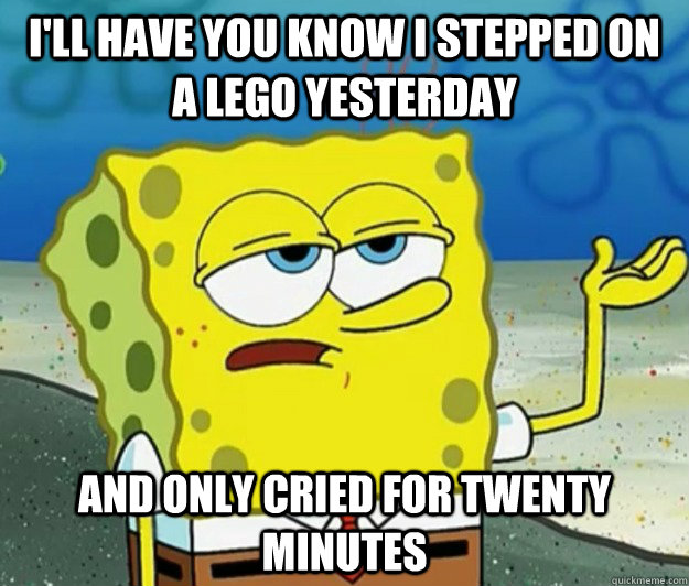 I'll have you know I stepped on a lego yesterday  and only cried for twenty minutes - I'll have you know I stepped on a lego yesterday  and only cried for twenty minutes  Tough Spongebob