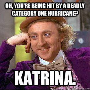 Oh, you're being hit by a deadly category one hurricane? Katrina.  Condescending Wonka