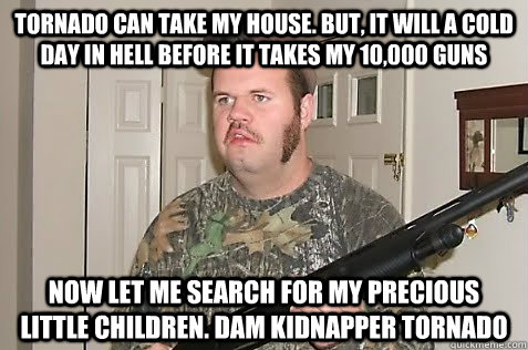 Tornado can take my house. But, It will a cold day in hell before it takes my 10,000 guns Now let me search for my precious little children. Dam kidnapper tornado  Gun Nut