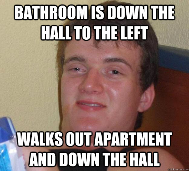 Bathroom is down the hall to the left Walks out apartment and down the hall  10 Guy