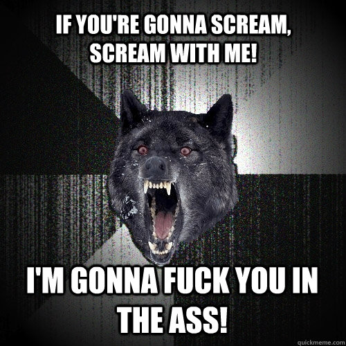 IF YOU'RE GONNA SCREAM, SCREAM WITH ME! I'M GONNA FUCK YOU IN THE ASS!  Insanity Wolf