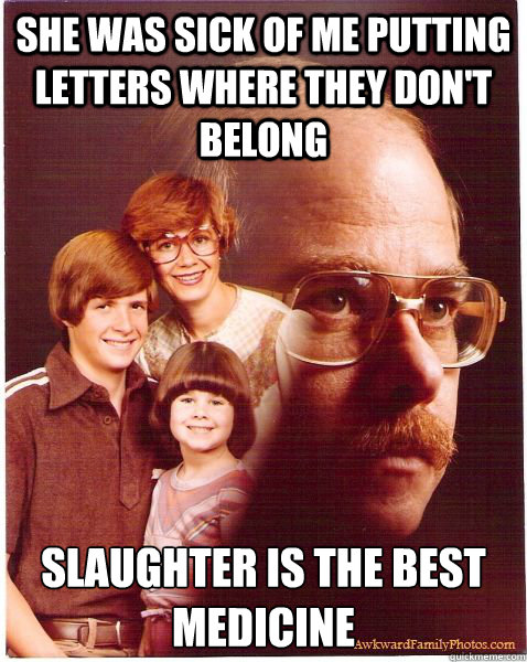 She was sick of me putting letters where they don't belong slaughter is the best medicine  Vengeance Dad