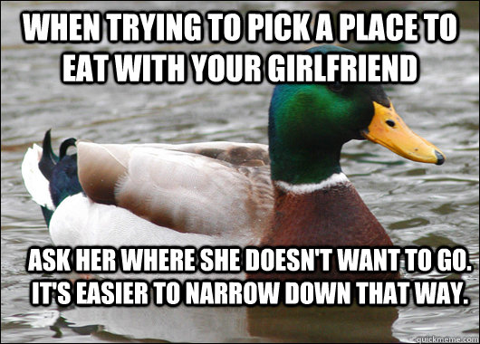 When trying to pick a place to eat with your girlfriend Ask her where she doesn't want to go. It's easier to narrow down that way. - When trying to pick a place to eat with your girlfriend Ask her where she doesn't want to go. It's easier to narrow down that way.  Actual Advice Mallard