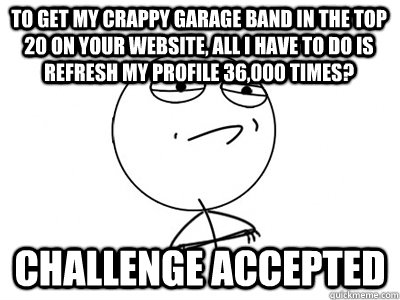 to get my crappy garage band in the top 20 on your website, all I have to do is refresh my profile 36,000 times? Challenge Accepted - to get my crappy garage band in the top 20 on your website, all I have to do is refresh my profile 36,000 times? Challenge Accepted  Challenge Accepted