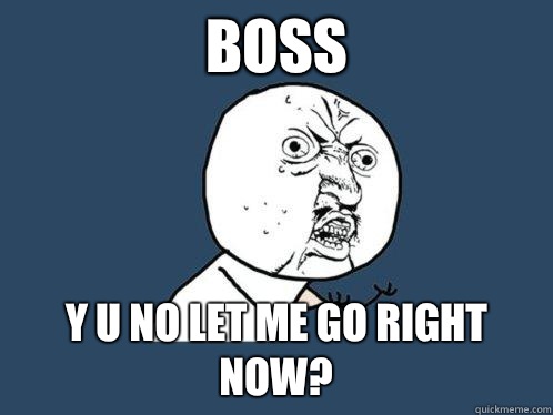 BOSS y u no let me go right now?  Y U No