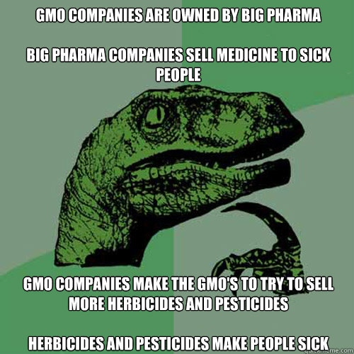 GMO companies are owned by big Pharma

Big Pharma companies sell medicine to sick people 
GMO companies make the GMO's to try to sell more herbicides and pesticides

Herbicides and pesticides make people sick - GMO companies are owned by big Pharma

Big Pharma companies sell medicine to sick people 
GMO companies make the GMO's to try to sell more herbicides and pesticides

Herbicides and pesticides make people sick  Philosoraptor