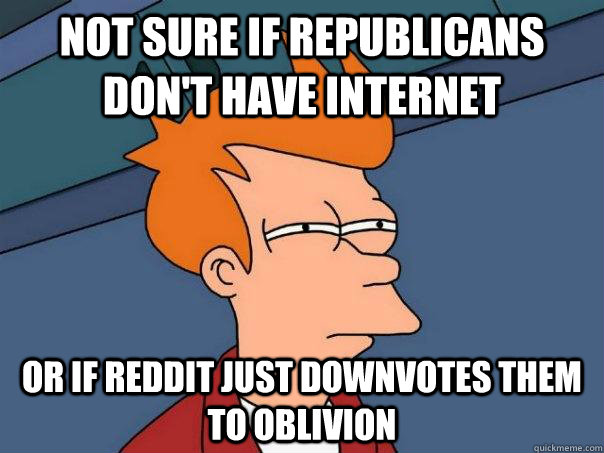 Not sure if republicans don't have internet  Or if reddit just downvotes them to oblivion  Futurama Fry