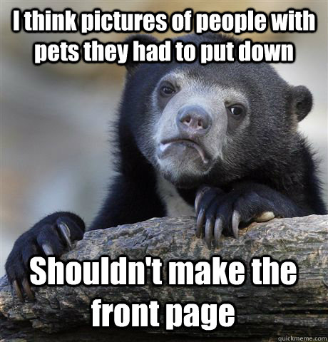 I think pictures of people with pets they had to put down Shouldn't make the front page  Confession Bear