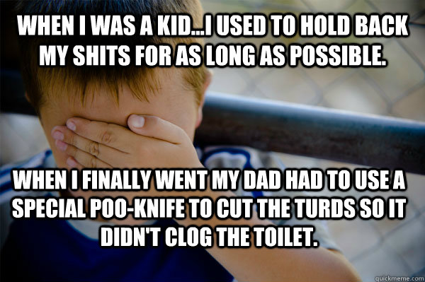 WHEN I WAS A KID...I used to hold back my shits for as long as possible. When I finally went my dad had to use a special poo-knife to cut the turds so it didn't clog the toilet.  Confession kid