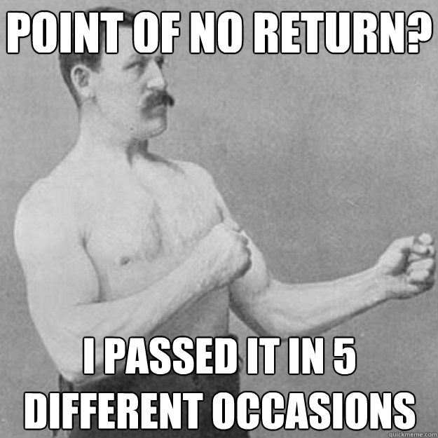 Point of no return? I passed it in 5 different occasions  overly manly man