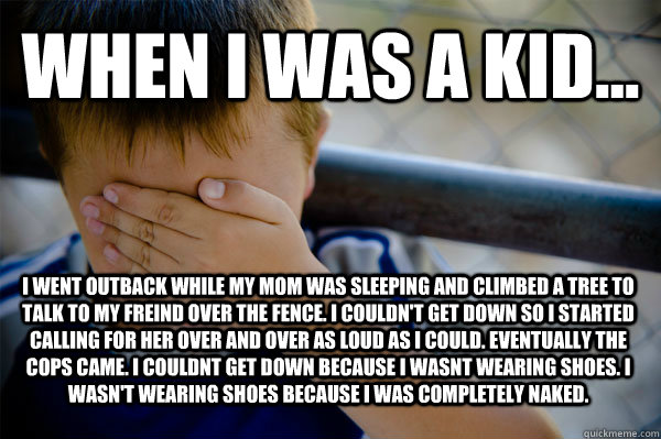 WHEN I WAS A KID... I went outback while my mom was sleeping and climbed a tree to talk to my freind over the fence. i couldn't get down so i started calling for her over and over as loud as i could. eventually the cops came. i couldnt get down because i   Confession kid