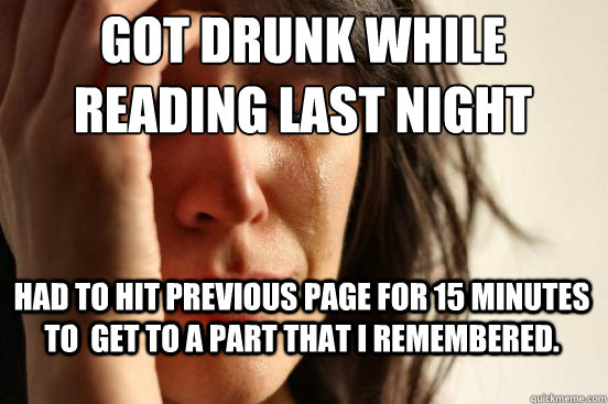 Got drunk while reading last night Had to hit previous page for 15 minutes to  get to a part that I remembered.   First World Problems