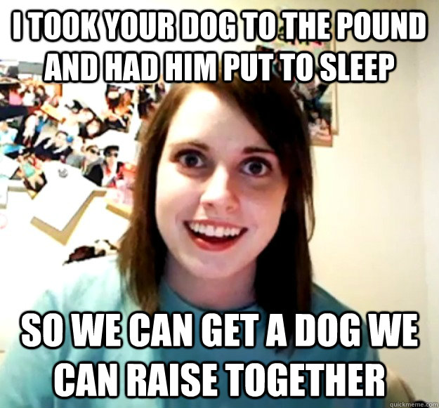 I took your dog to the pound and had him put to sleep so we can get a dog we can raise together  Overly Attached Girlfriend