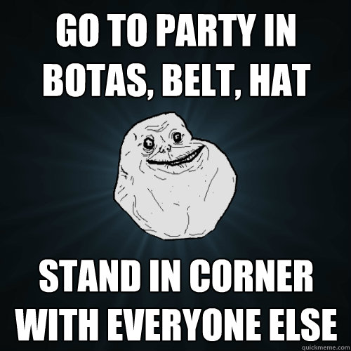 Go to party in botas, belt, hat Stand in corner with everyone else - Go to party in botas, belt, hat Stand in corner with everyone else  Forever Alone