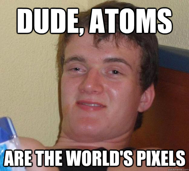 Dude, atoms are the world's pixels  10 Guy