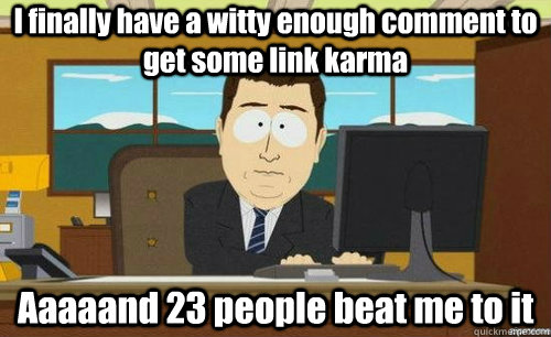 I finally have a witty enough comment to get some link karma Aaaaand 23 people beat me to it  aaaand its gone