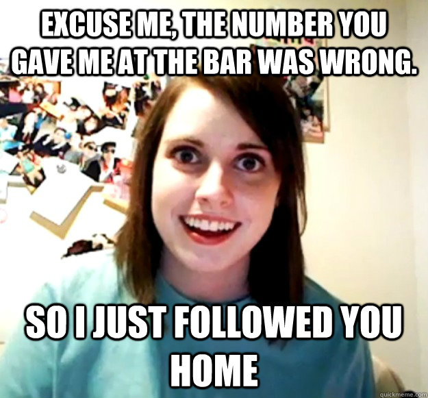 Excuse me, the number you gave me at the bar was wrong. so i just followed you home - Excuse me, the number you gave me at the bar was wrong. so i just followed you home  Overly Attached Girlfriend