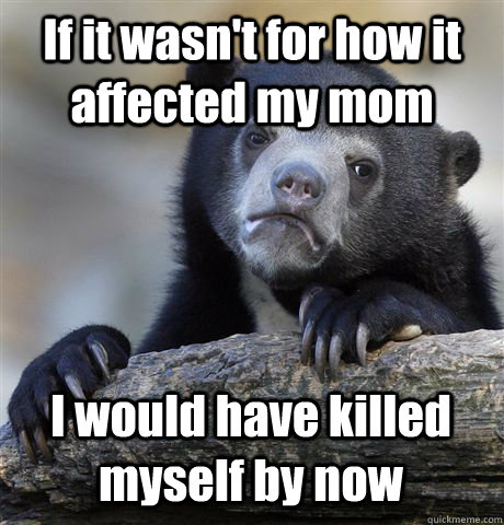 If it wasn't for how it affected my mom I would have killed myself by now  Confession Bear