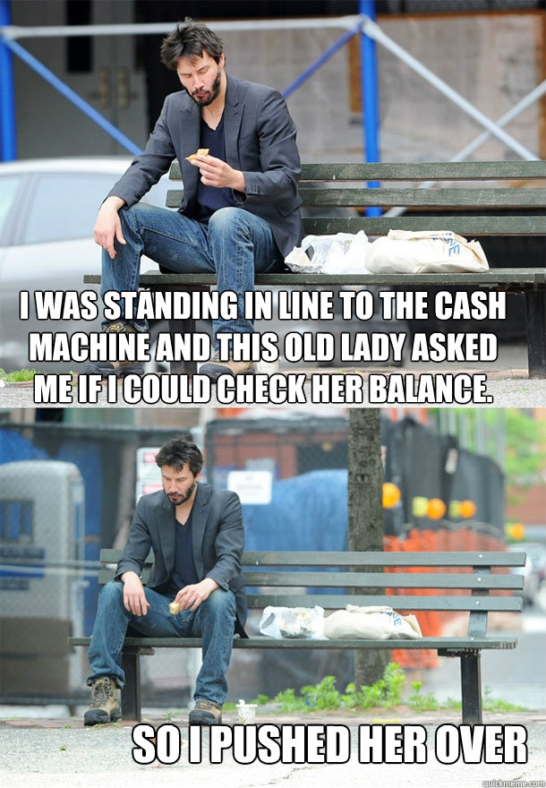 i was standing in line to the cash machine and this old lady asked me if i could check her balance. so i pushed her over  Sad Keanu