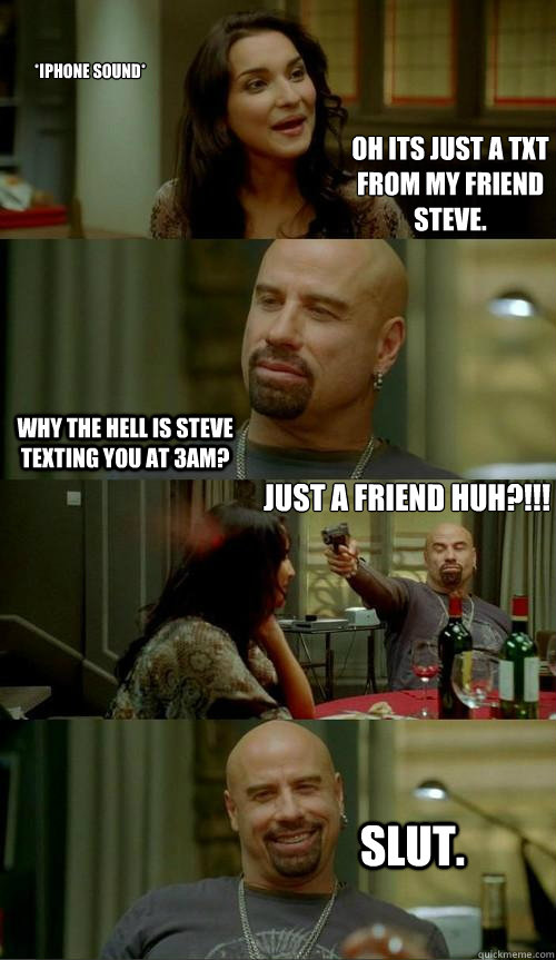 *iPhone Sound* Why the hell is Steve texting you at 3am?  just a friend huh?!!! Slut. Oh its just a txt from my friend steve.  Skinhead John