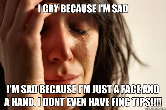 I cry Because I'm sad I'm sad because I'm just a face and a hand. I dont even have fing tips!!!!  First World Problems