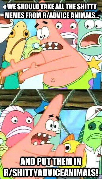 We should take all the shitty memes from r/advice animals... and put them in r/shittyadviceanimals!  Patrick Star