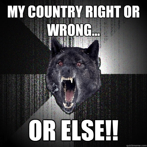 My country right or wrong... OR ELSE!!  Insanity Wolf