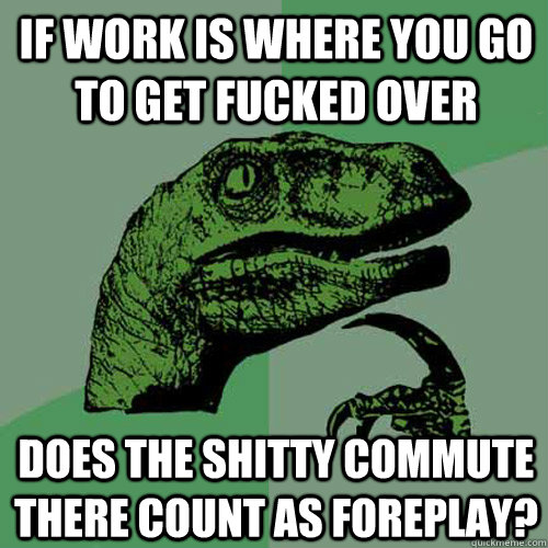 If work is where you go to get fucked over does the shitty commute there count as foreplay?  Philosoraptor