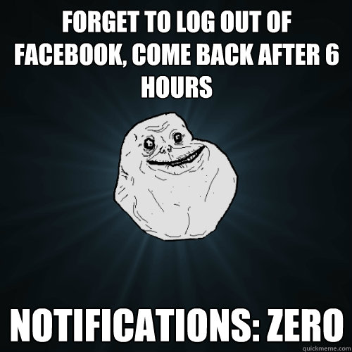 forget to log out of facebook, come back after 6 hours notifications: zero   Forever Alone