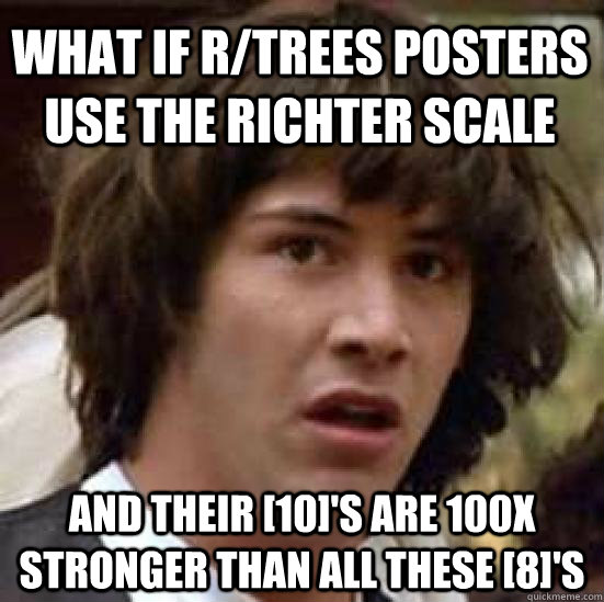 What if r/trees posters use the Richter scale and their [10]'s are 100X stronger than all these [8]'s  conspiracy keanu