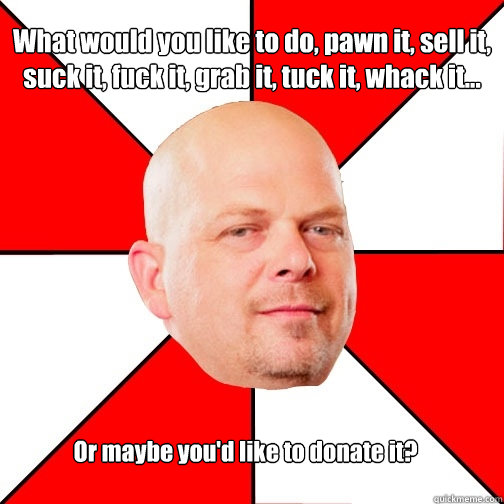 What would you like to do, pawn it, sell it, suck it, fuck it, grab it, tuck it, whack it... Or maybe you'd like to donate it?  Pawn Star