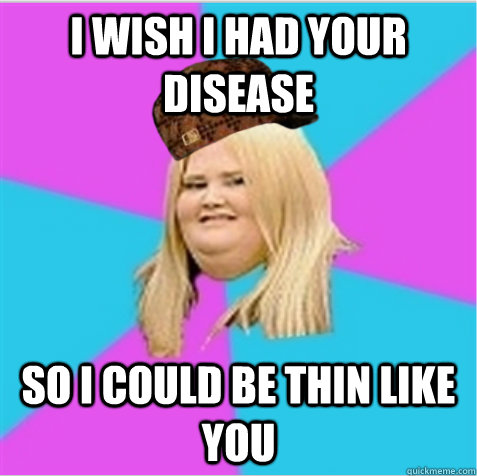 I wish I had your disease So I could be thin like you  scumbag fat girl