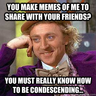 you make memes of me to share with your friends? you must really know how to be condescending...  Condescending Wonka