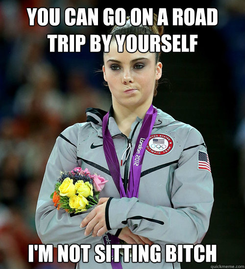 You can go on a road trip by yourself I'm not sitting bitch  McKayla Not Impressed